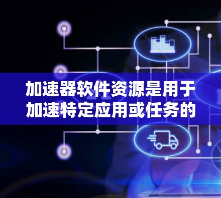 加速器软件资源是用于加速特定应用或任务的软件工具，涵盖了多种类型和功能，以下是详细的分类和分析