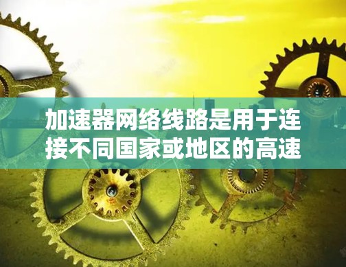 加速器网络线路是用于连接不同国家或地区的高速网络设备，旨在促进全球范围内的数据高效传输。以下是对加速器网络线路的详细分析