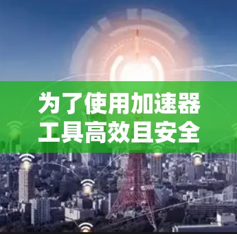 为了使用加速器工具高效且安全地加速你的应用，以下是一步步的指南