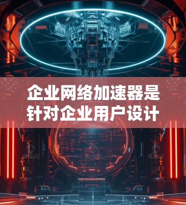 企业网络加速器是针对企业用户设计的工具，旨在提升企业内部网络中的网络连接速度，优化网络使用效率。以下是对该工具的详细总结