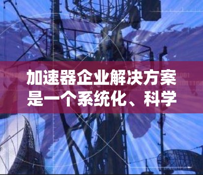 加速器企业解决方案是一个系统化、科学化的工具，旨在帮助企业快速提升运营效率、降低成本或实现业务增长。以下是一个全面的解决方案，涵盖加速器的制定、实施、评估和未来的展望