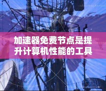 加速器免费节点是提升计算机性能的工具，提供多种服务以优化下载速度和处理文件。以下是一个结构化的总结和步骤指南